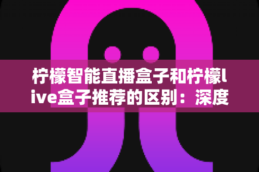柠檬智能直播盒子和柠檬live盒子推荐的区别：深度对比解析与实用选购指南