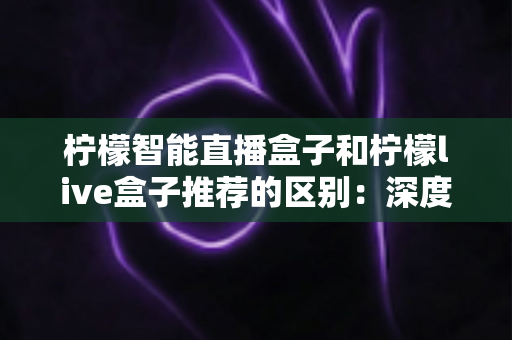 柠檬智能直播盒子和柠檬live盒子推荐的区别：深度对比解析与实用选购指南