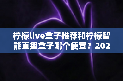 柠檬live盒子推荐和柠檬智能直播盒子哪个便宜？2024最新价格对比与高性价比选购指南