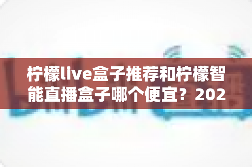 柠檬live盒子推荐和柠檬智能直播盒子哪个便宜？2024最新价格对比与高性价比选购指南