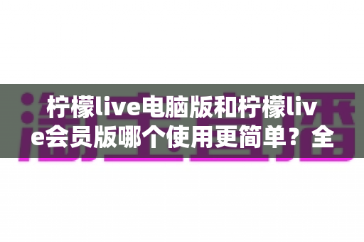 柠檬live电脑版和柠檬live会员版哪个使用更简单？全方位对比评测帮你轻松选对版本