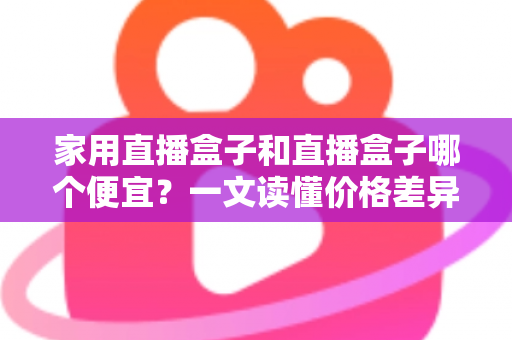 家用直播盒子和直播盒子哪个便宜?一文读懂价格差异与省钱选购攻略 家用直播盒子和直播盒子哪个便宜?一文读懂价格差异与省钱选购攻略