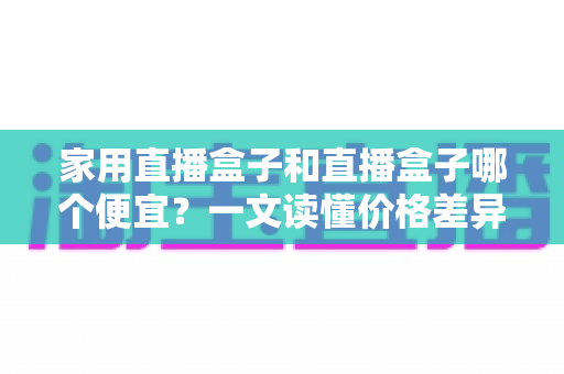 家用直播盒子和直播盒子哪个便宜？一文读懂价格差异与省钱选购攻略