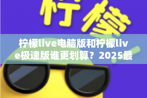 柠檬live电脑版和柠檬live极速版谁更划算?2025最新对比评测与省钱选择指南 柠檬live电脑版和柠檬live极速版谁更划算?2025最新对比评测与省钱选择指南