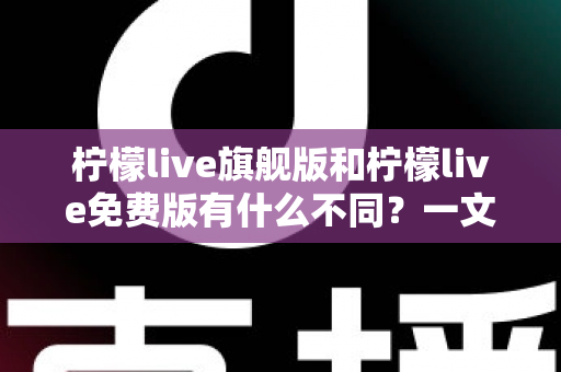 柠檬live旗舰版和柠檬live免费版有什么不同？一文看懂两大版本核心差异与选择指南