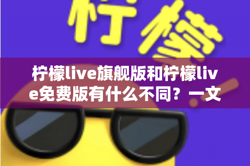 柠檬live旗舰版和柠檬live免费版有什么不同？一文看懂两大版本核心差异与选择指南