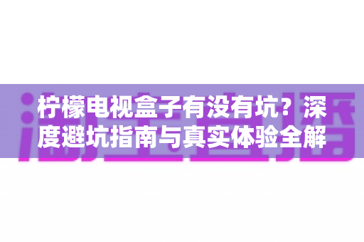 柠檬电视盒子有没有坑?深度避坑指南与真实体验全解析 柠檬电视盒子有没有坑?深度避坑指南与真实体验全解析
