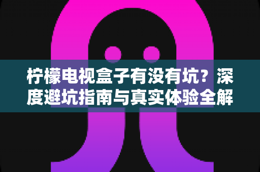 柠檬电视盒子有没有坑?深度避坑指南与真实体验全解析 柠檬电视盒子有没有坑?深度避坑指南与真实体验全解析