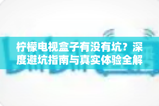 柠檬电视盒子有没有坑？深度避坑指南与真实体验全解析