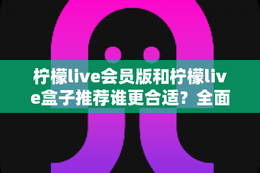 柠檬live会员版和柠檬live盒子推荐谁更合适？全面对比分析与选购指南帮你一次看懂