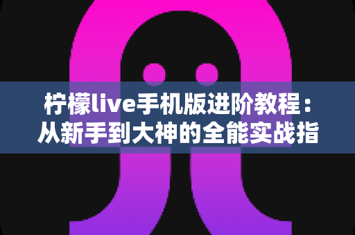 柠檬live手机版进阶教程：从新手到大神的全能实战指南，轻松玩转直播间