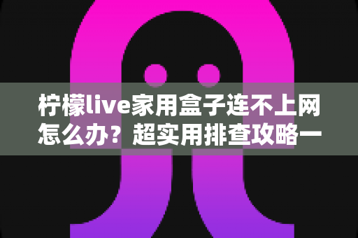 柠檬live家用盒子连不上网怎么办？超实用排查攻略一次讲清楚，快速恢复畅快观影体验