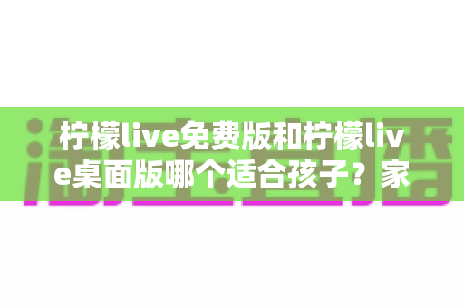 柠檬live免费版和柠檬live桌面版哪个适合孩子？家长必看的全面对比与选择指南