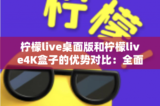 柠檬live桌面版和柠檬live4K盒子的优势对比：全面解析，帮你选出最佳观影方案