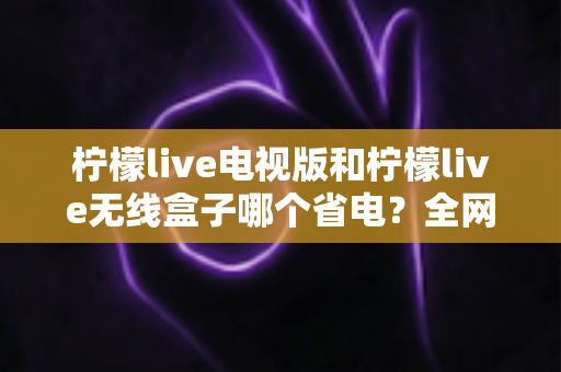 柠檬live电视版和柠檬live无线盒子哪个省电?全网最全功耗对比与省电选购指南 柠檬live电视版和柠檬live无线盒子哪个省电?全网最全功耗对比与省电选购指南