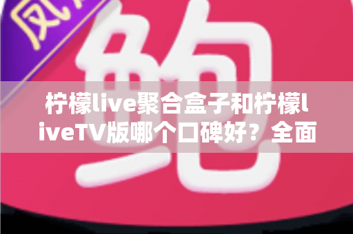 柠檬live聚合盒子和柠檬liveTV版哪个口碑好？全面对比与选购指南一次看懂