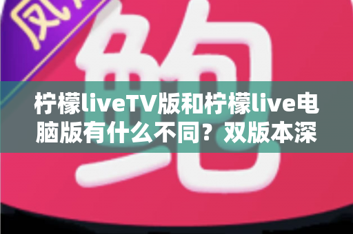 柠檬liveTV版和柠檬live电脑版有什么不同？双版本深度对比帮你选对平台