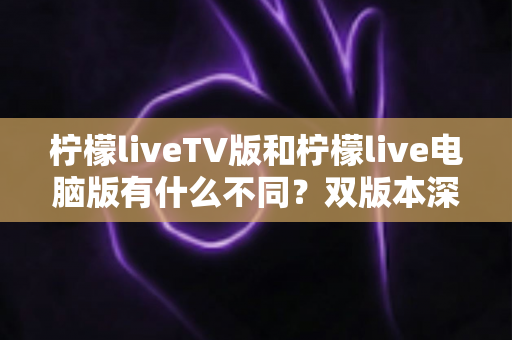 柠檬liveTV版和柠檬live电脑版有什么不同？双版本深度对比帮你选对平台