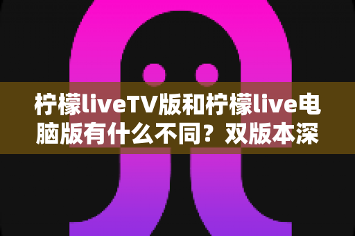 柠檬liveTV版和柠檬live电脑版有什么不同？双版本深度对比帮你选对平台