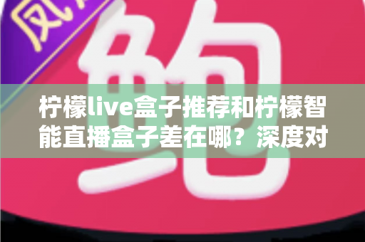 柠檬live盒子推荐和柠檬智能直播盒子差在哪?深度对比解析帮你选对家庭影音神器 柠檬live盒子推荐和柠檬智能直播盒子差在哪?深度对比解析帮你选对家庭影音神器