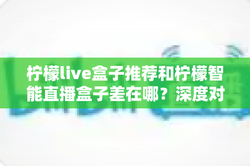 柠檬live盒子推荐和柠檬智能直播盒子差在哪？深度对比解析帮你选对家庭影音神器