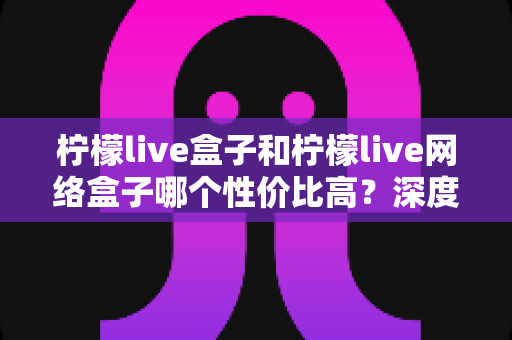 柠檬live盒子和柠檬live网络盒子哪个性价比高？深度对比评测帮你选对不踩坑