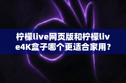 柠檬live网页版和柠檬live4K盒子哪个更适合家用？全方位对比分析与家庭选购指南