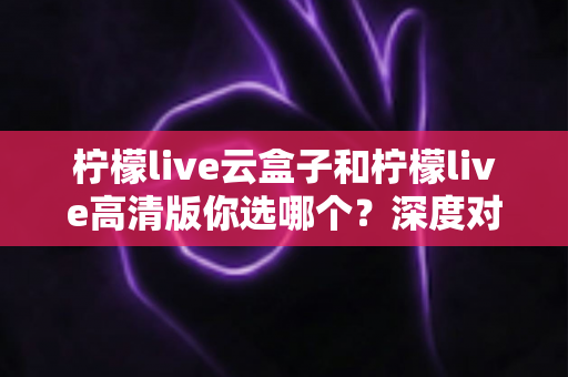 柠檬live云盒子和柠檬live高清版你选哪个?深度对比助你找到最适合的观看方案 柠檬live云盒子和柠檬live高清版你选哪个?深度对比助你找到最适合的观看方案