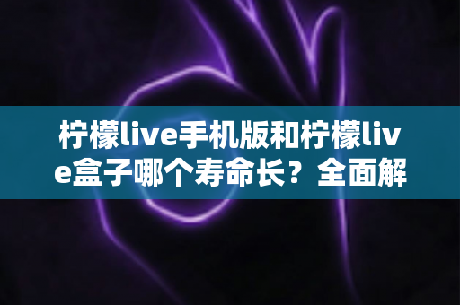 柠檬live手机版和柠檬live盒子哪个寿命长？全面解析两款设备使用寿命差异与选购指南