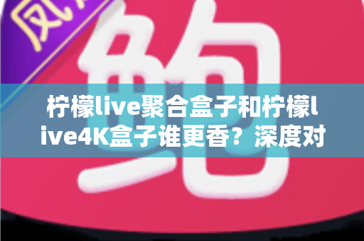 柠檬live聚合盒子和柠檬live4K盒子谁更香？深度对比帮你选对不选贵