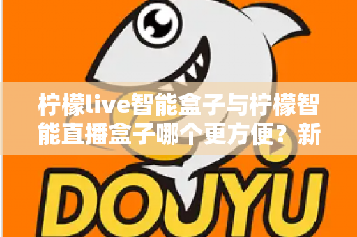 柠檬live智能盒子与柠檬智能直播盒子哪个更方便？新手主播必看的一站式选购指南