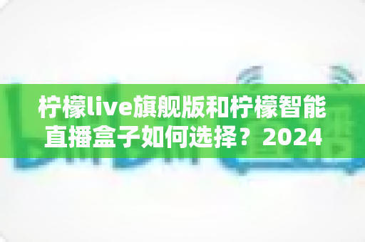 柠檬live旗舰版和柠檬智能直播盒子如何选择？2024年最全对比测评与选购指南，看完不再纠结