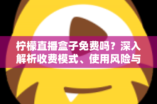 柠檬直播盒子免费吗？深入解析收费模式、使用风险与避坑指南