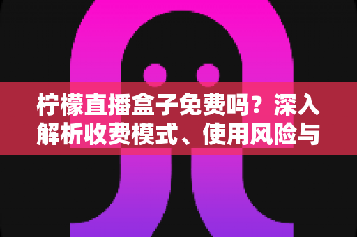 柠檬直播盒子免费吗？深入解析收费模式、使用风险与避坑指南