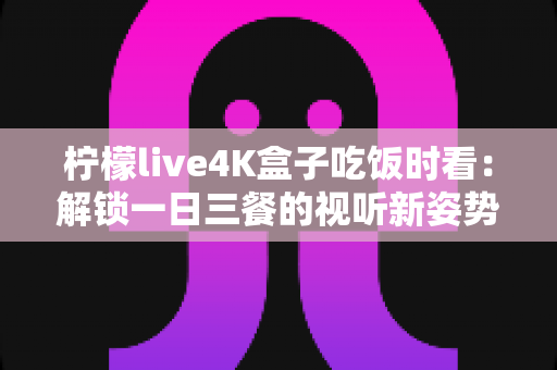 柠檬live4K盒子吃饭时看:解锁一日三餐的视听新姿势,让下饭时光更有滋味 柠檬live4K盒子吃饭时看:解锁一日三餐的视听新姿势,让下饭时光更有滋味