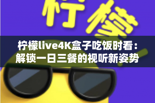 柠檬live4K盒子吃饭时看：解锁一日三餐的视听新姿势，让下饭时光更有滋味