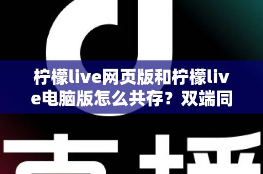 柠檬live网页版和柠檬live电脑版怎么共存？双端同开实用指南，一文学会共存技巧