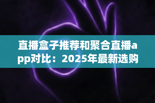 直播盒子推荐和聚合直播app对比:2025年最新选购指南与全面深度测评 直播盒子推荐和聚合直播app对比:2025年最新选购指南与全面深度测评