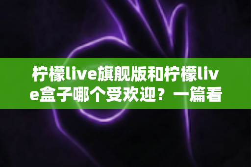 柠檬live旗舰版和柠檬live盒子哪个受欢迎？一篇看懂两者差异与人气对比的实用指南