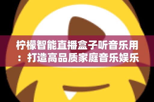柠檬智能直播盒子听音乐用：打造高品质家庭音乐娱乐中心的全能指南