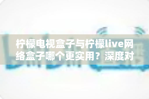 柠檬电视盒子与柠檬live网络盒子哪个更实用?深度对比评测帮你选对不选贵 柠檬电视盒子与柠檬live网络盒子哪个更实用?深度对比评测帮你选对不选贵