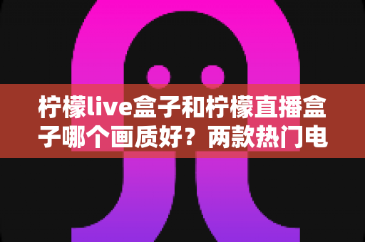 柠檬live盒子和柠檬直播盒子哪个画质好?两款热门电视盒子画质深度对比与选购全指南 柠檬live盒子和柠檬直播盒子哪个画质好?两款热门电视盒子画质深度对比与选购全指南