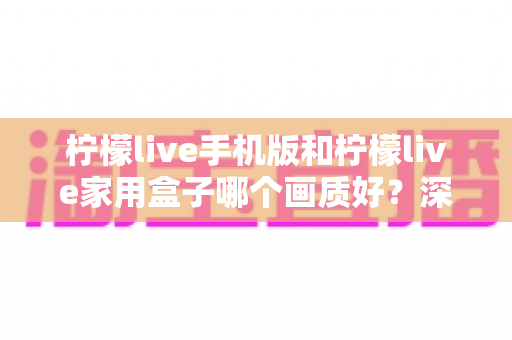 柠檬live手机版和柠檬live家用盒子哪个画质好？深度对比解析助你选出最佳观影方案