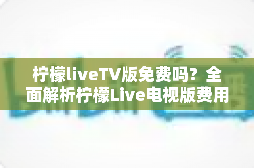 柠檬liveTV版免费吗？全面解析柠檬Live电视版费用、下载方法与使用注意事项
