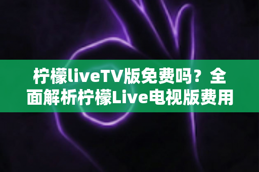 柠檬liveTV版免费吗？全面解析柠檬Live电视版费用、下载方法与使用注意事项