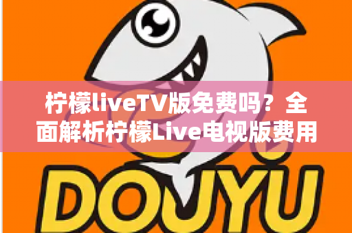 柠檬liveTV版免费吗？全面解析柠檬Live电视版费用、下载方法与使用注意事项