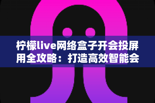 柠檬live网络盒子开会投屏用全攻略：打造高效智能会议室的实用指南