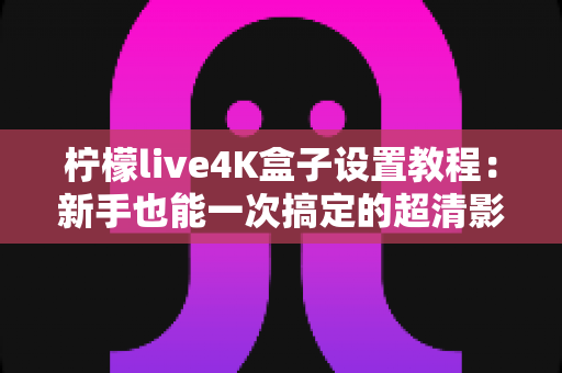 柠檬live4K盒子设置教程:新手也能一次搞定的超清影音配置全攻略 柠檬live4K盒子设置教程:新手也能一次搞定的超清影音配置全攻略