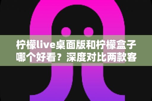 柠檬live桌面版和柠檬盒子哪个好看？深度对比两款客户端的视觉设计与使用体验，看完这篇你就知道该怎么选