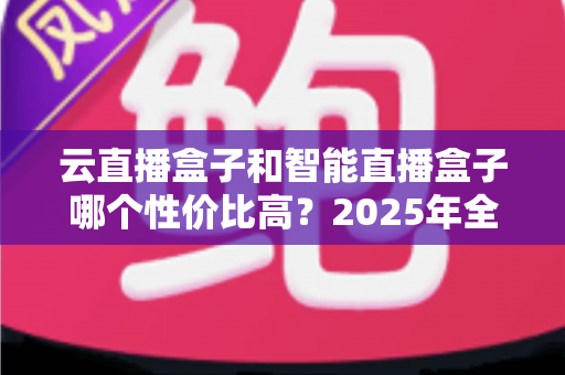 云直播盒子和智能直播盒子哪个性价比高?2025年全维度对比评测与选购避坑指南 云直播盒子和智能直播盒子哪个性价比高?2025年全维度对比评测与选购避坑指南